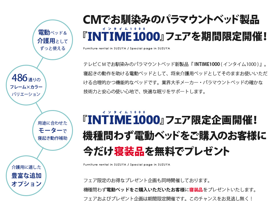 【CMでお馴染みのパラマウントベッド製品『INTIME1000』フェアを期間限定開催！】テレビＣＭでお馴染みのパラマウントベッド新製品『 INTIME1000 ( インタイム1000 ) 』。寝起きの動作を助ける電動ベッドとして、将来介護用ベッドとしてそのままお使いいただける合理的かつ機能的なベッドです。業界大手メーカー・パラマウントベッドの確かな技術力と安心の使い心地で、快適な眠りをサポートします。　【『INTIME1000』フェア限定企画開催！機種問わず電動ベッドをご購入のお客様に今だけ寝装品を無料でプレゼント】フェア限定のお得なプレゼント企画も同時開催しております。機種問わず電動ベッドをご購入いただいたお客様に寝装品をプレゼントいたします。フェアおよびプレゼント企画は期間限定開催です。このチャンスをお見逃し無く！