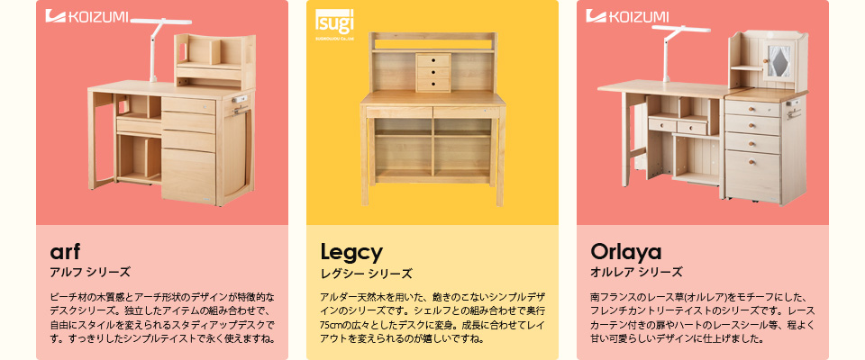 【アルフ シリーズ】ビーチ材の木質感とアーチ形状のデザインが特徴的なデスクシリーズ。独立したアイテムの組み合わせで、自由にスタイルを変えられるスタディアップデスクです。すっきりしたシンプルテイストで永く使えますね。【レグシー シリーズ】アルダー天然木を用いた、飽きのこないシンプルデザインのシリーズです。シェルフとの組み合わせで奥行75cmの広々としたデスクに変身。成長に合わせてレイアウトを変えられるのが嬉しいですね。【オルレア シリーズ】南フランスのレース草(オルレア)をモチーフにした、フレンチカントリーテイストのシリーズです。レースカーテン付きの扉やハートのレースシール等、程よく甘い可愛らしいデザインに仕上げました。