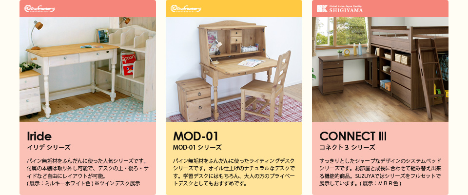 【イリデ シリーズ】パイン無垢材をふんだんに使った人気シリーズです。付属の本棚は取り外し可能で、デスクの上・後ろ・サイドなど自由にレイアウトが可能。( 展示：ミルキーホワイト色 ) ※ツインデスク展示【MOD-01 シリーズ】パイン無垢材をふんだんに使ったライティングデスクシリーズです。オイル仕上げのナチュラルなデスクです。学習デスクにはもちろん、大人の方のプライベートデスクとしてもおすすめです。【コネクト３ シリーズ】すっきりとしたシャープなデザインのシステムベッドシリーズです。お部屋と成長に合わせて組み替え出来る機能的商品。SUZUYAではシリーズをフルセットで展示しています。