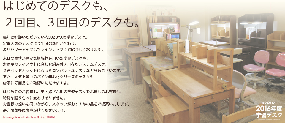 【はじめてのデスクも、
２回目、３回目のデスクも。】毎年ご好評いただいているSUZUYAの学習デスク。定番人気のデスクに今年度の新作が加わり、よりパワーアップしたラインナップでご紹介しております。木目の表情が豊かな無垢材を用いた学習デスクや、お部屋のレイアウトに合わせ組み替え自在なシステムデスク、２段ベッドとセットになったコンパクトなデスクなど多数ございます。また、人気上昇中のパイン無垢材シリーズのデスクも、店頭にて商品をご確認いただけますよ。はじめてのお客様も、弟・妹さん用の学習デスクをお探しのお客様も、特別な贈りものに変わりありません。お客様の想いを伺いながら、スタッフがおすすめの品をご提案いたします。是非お気軽にお声かけくださいませ。