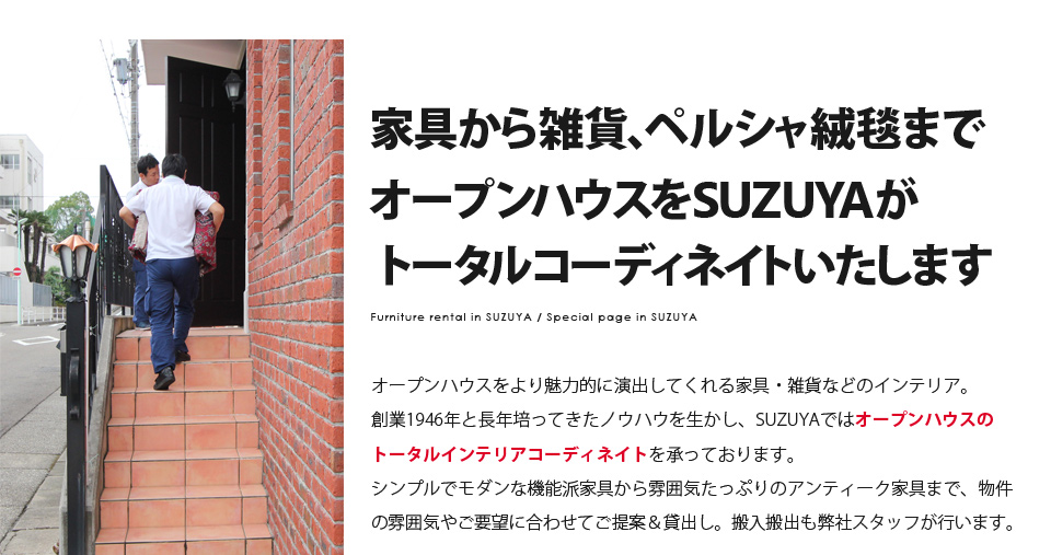 家具から雑貨、ペルシャ絨毯までオープンハウスをSUZUYAがトータルコーディネイトいたします Furniture rental in SUZUYA / Special page in SUZUYA オープンハウスをより魅力的に演出してくれる家具・雑貨などのインテリア。創業1946年と長年培ってきたノウハウを生かし、SUZUYAではオープンハウスのトータルインテリアコーディネイトを承っております。シンプルでモダンな機能派家具から雰囲気たっぷりのアンティーク家具まで、物件の雰囲気やご要望に合わせてご提案＆貸出し。搬入搬出も弊社スタッフが行います。